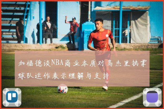 加福德谈NBA商业本质对乌杰里执掌球队运作表示理解与支持