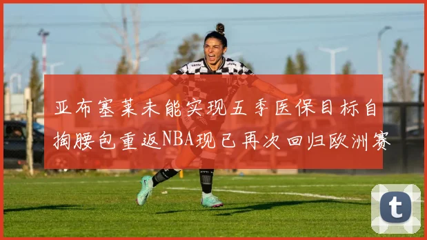 亚布塞莱未能实现五季医保目标自掏腰包重返NBA现已再次回归欧洲赛场