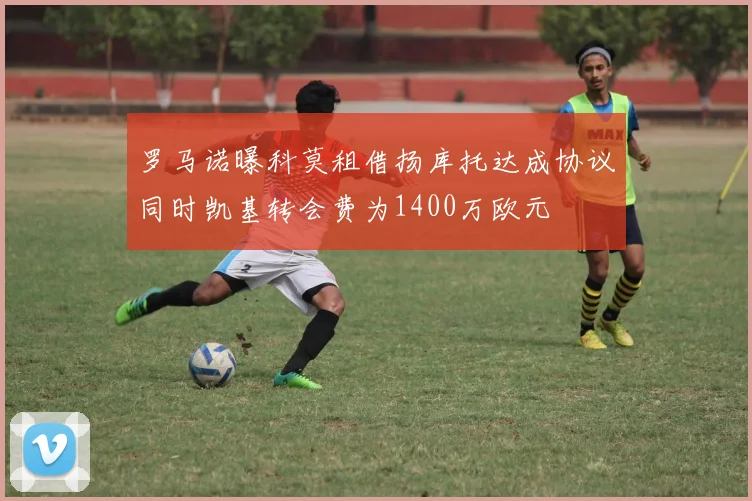罗马诺曝科莫租借扬库托达成协议同时凯基转会费为1400万欧元