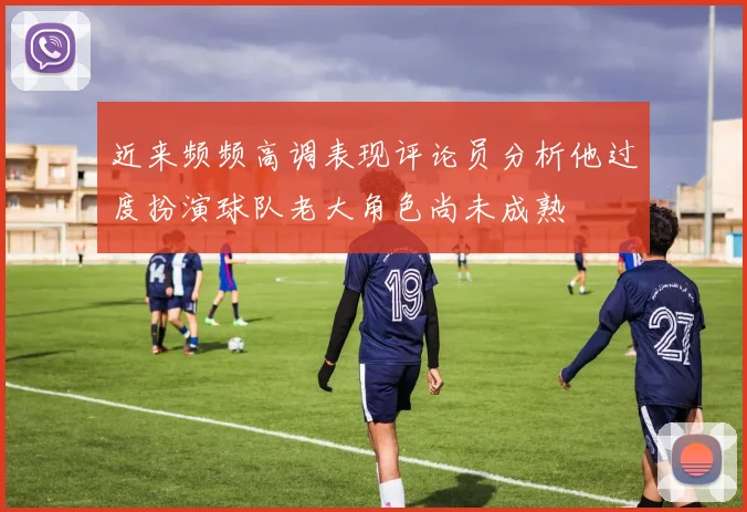 近来频频高调表现评论员分析他过度扮演球队老大角色尚未成熟