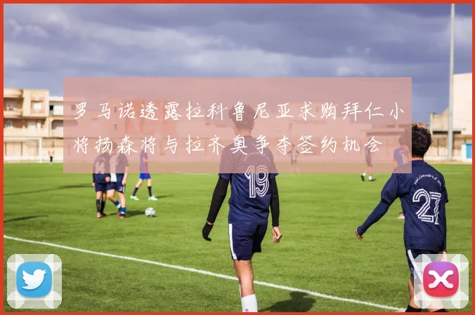 罗马诺透露拉科鲁尼亚求购拜仁小将扬森将与拉齐奥争夺签约机会