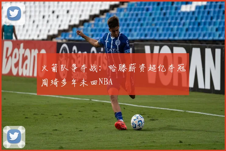 火箭队争夺战：哈滕薪资超亿夺冠周琦多年未回NBA