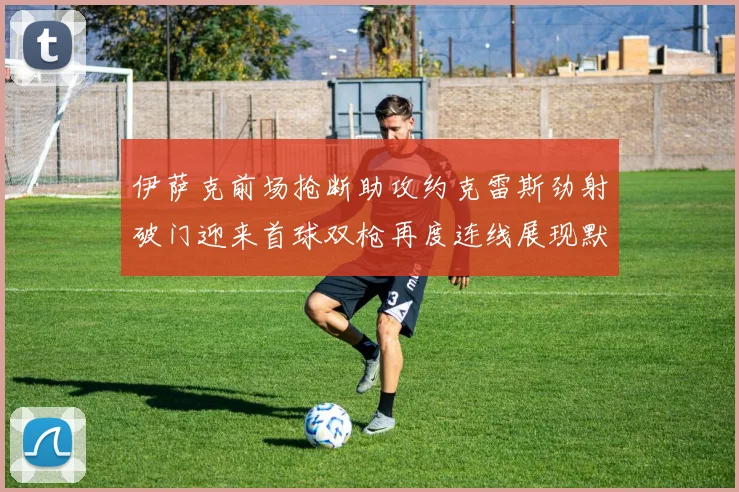 伊萨克前场抢断助攻约克雷斯劲射破门迎来首球双枪再度连线展现默契