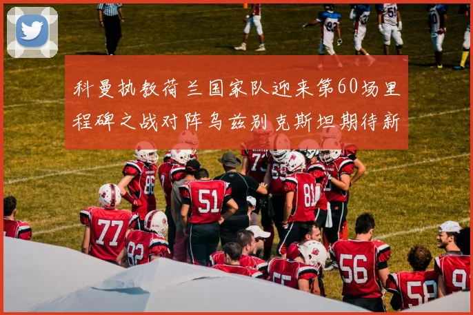 科曼执教荷兰国家队迎来第60场里程碑之战对阵乌兹别克斯坦期待新突破