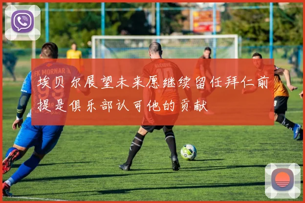 埃贝尔展望未来愿继续留任拜仁前提是俱乐部认可他的贡献