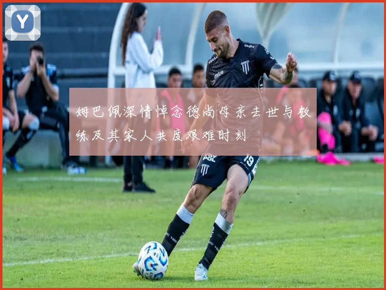 姆巴佩深情悼念德尚母亲去世与教练及其家人共度艰难时刻