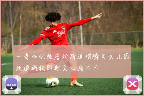 一哥回忆被詹姆斯追帽瞬间女儿因此遭遇校园欺负心痛不已