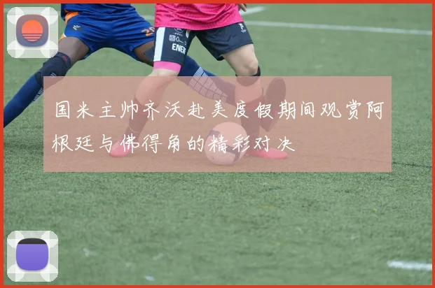 国米主帅齐沃赴美度假期间观赏阿根廷与佛得角的精彩对决