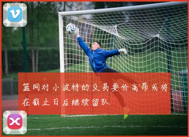 篮网对小波特的交易要价高昂或将在截止日后继续留队