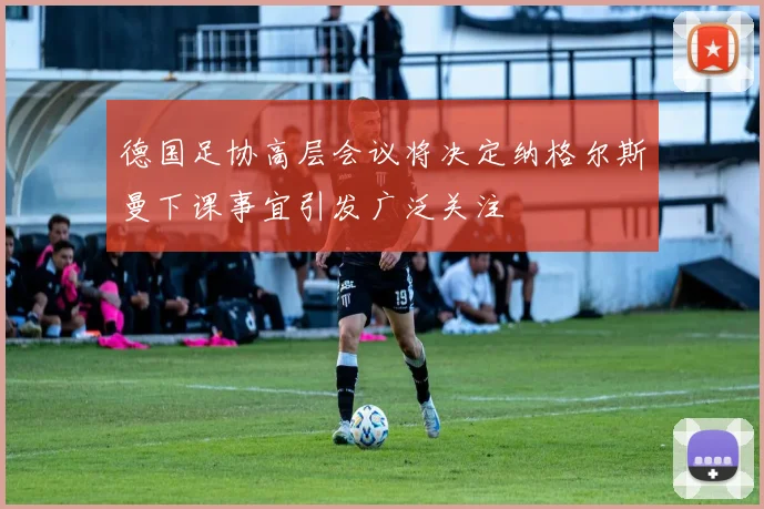德国足协高层会议将决定纳格尔斯曼下课事宜引发广泛关注